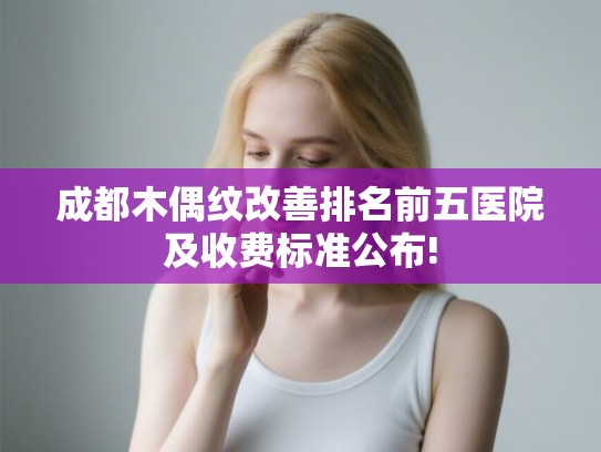 成都木偶纹改善排名前五医院及收费标准公布! 成都木偶纹改善排名前五医院及收费标准公布!