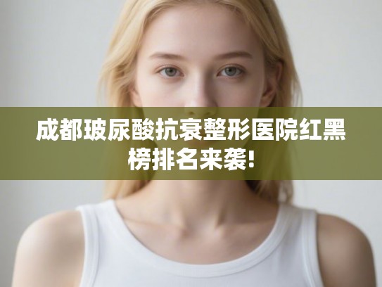 成都玻尿酸抗衰整形医院红黑榜排名来袭!
