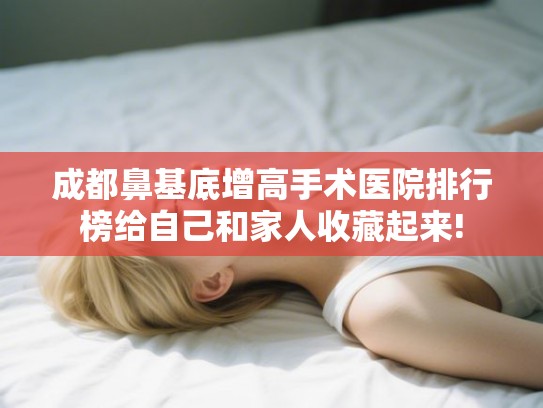成都鼻基底增高手术医院排行榜给自己和家人收藏起来!