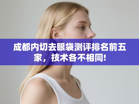 成都内切去眼袋测评排名前五家，技术各不相同!