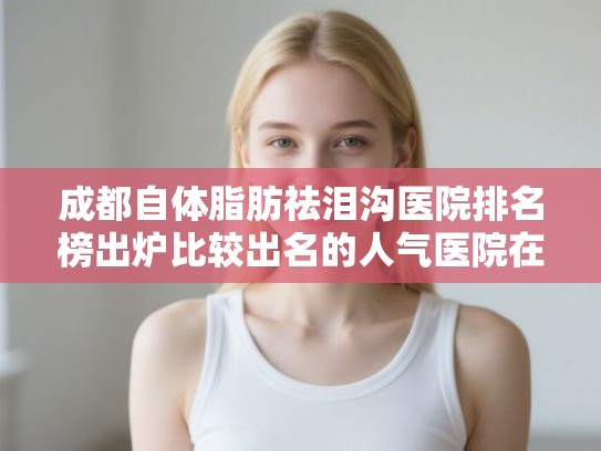 成都自体脂肪祛泪沟医院排名榜出炉比较出名的人气医院在这里!