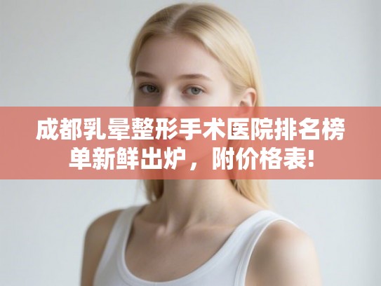 成都乳晕整形手术医院排名榜单新鲜出炉，附价格表!