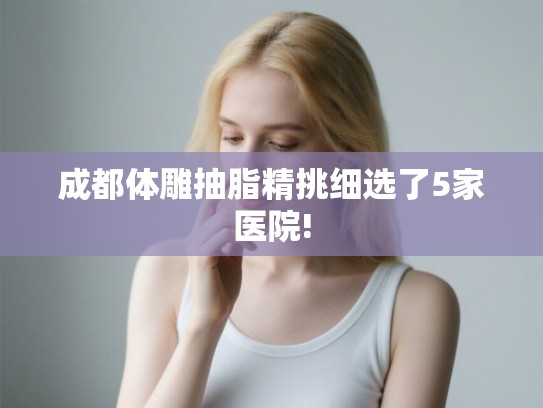成都体雕抽脂精挑细选了5家医院!