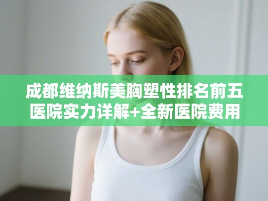 成都维纳斯美胸塑性排名前五医院实力详解+全新医院费用一览!