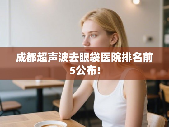 成都超声波去眼袋医院排名前5公布!