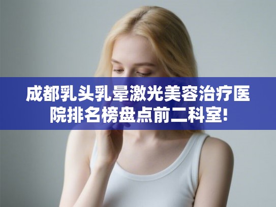 成都乳头乳晕激光美容治疗医院排名榜盘点前二科室!