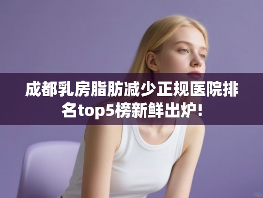 成都乳房脂肪减少正规医院排名top5榜新鲜出炉!