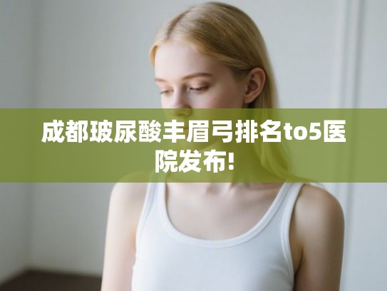 成都玻尿酸丰眉弓排名to5医院发布!