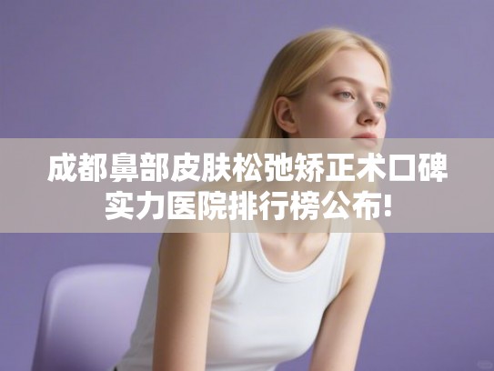 成都鼻部皮肤松弛矫正术口碑实力医院排行榜公布!