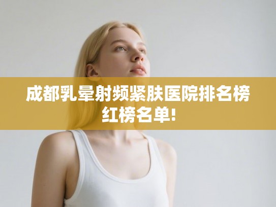 成都乳晕射频紧肤医院排名榜红榜名单!