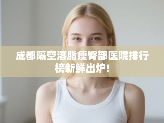 成都隔空溶脂瘦臀部医院排行榜新鲜出炉!