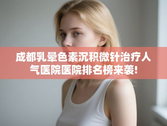 成都乳晕色素沉积微针治疗人气医院医院排名榜来袭!