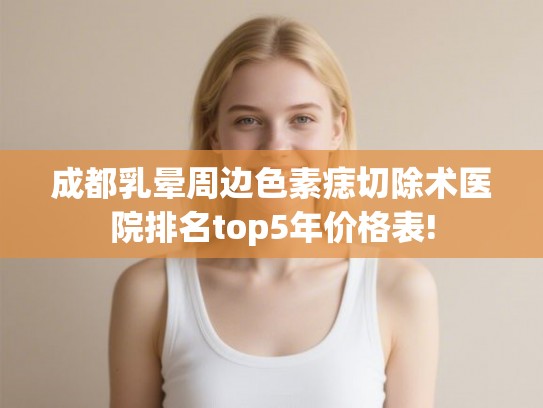 成都乳晕周边色素痣切除术医院排名top5年价格表!