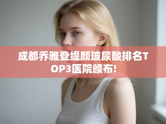 成都乔雅登缇颜玻尿酸排名TOP3医院颁布!