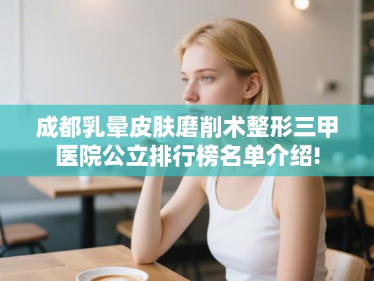 成都乳晕皮肤磨削术整形三甲医院公立排行榜名单介绍!