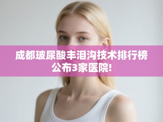 成都玻尿酸丰泪沟技术排行榜公布3家医院!