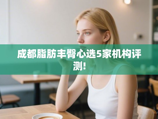 成都脂肪丰臀心选5家机构评测!