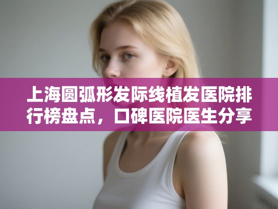 上海圆弧形发际线植发医院排行榜盘点,口碑医院医生分享! 上海圆弧形发际线植发医院排行榜盘点,口碑医院医生分享!