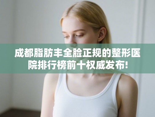 成都脂肪丰全脸正规的整形医院排行榜前十权威发布! 成都脂肪丰全脸正规的整形医院排行榜前十权威发布!