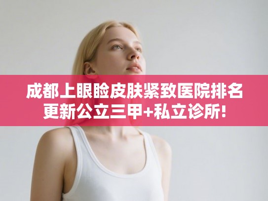 成都上眼睑皮肤紧致医院排名更新公立三甲+私立诊所! 成都上眼睑皮肤紧致医院排名更新公立三甲+私立诊所!