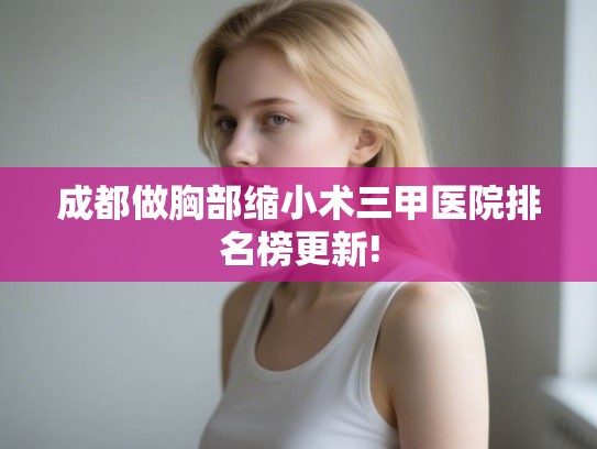 成都做胸部缩小术三甲医院排名榜更新!