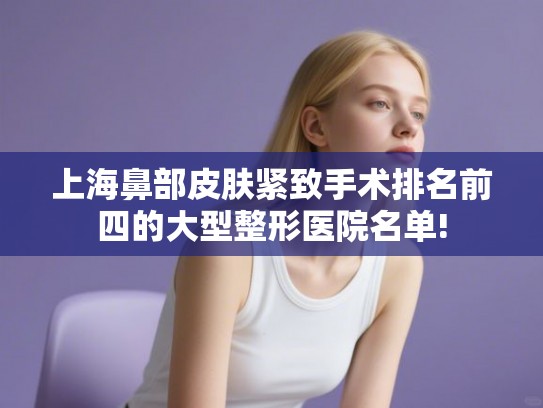 上海鼻部皮肤紧致手术排名前四的大型整形医院名单!