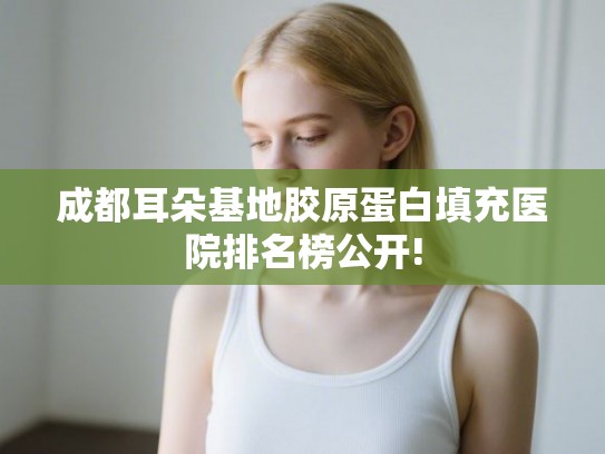 成都耳朵基地胶原蛋白填充医院排名榜公开! 成都耳朵基地胶原蛋白填充医院排名榜公开!