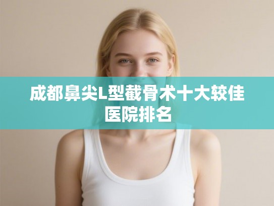 成都鼻尖L型截骨术十大较佳医院排名 成都鼻尖L型截骨术十大较佳医院排名