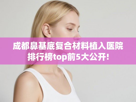 成都鼻基底复合材料植入医院排行榜top前5大公开!