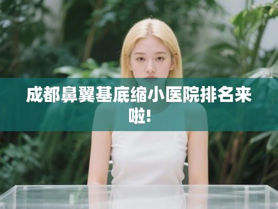 成都鼻翼基底缩小医院排名来啦! 成都鼻翼基底缩小医院排名来啦!