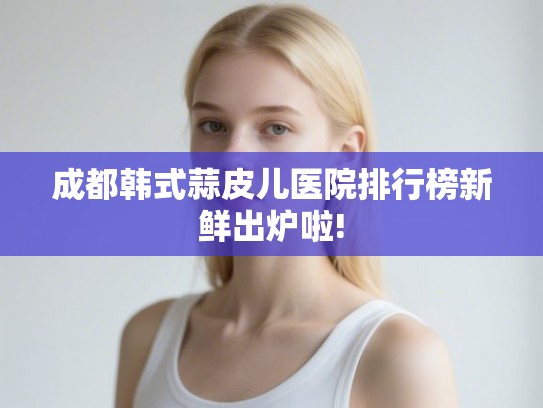 成都韩式蒜皮儿医院排行榜新鲜出炉啦!