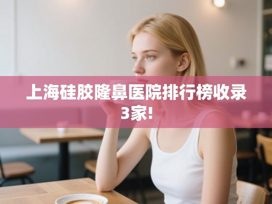 上海硅胶隆鼻医院排行榜收录3家!