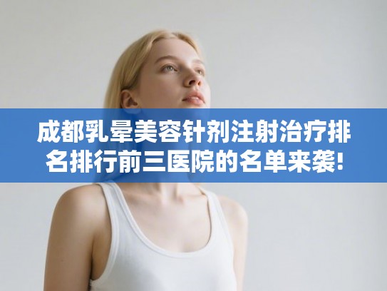 成都乳晕美容针剂注射治疗排名排行前三医院的名单来袭!