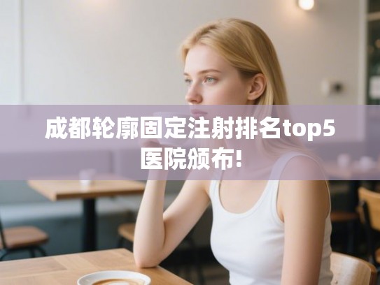 成都轮廓固定注射排名top5医院颁布!