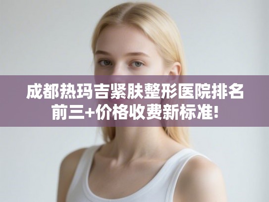 成都热玛吉紧肤整形医院排名前三+价格收费新标准! 成都热玛吉紧肤整形医院排名前三+价格收费新标准!