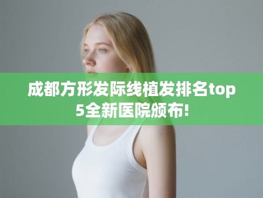 成都方形发际线植发排名top5全新医院颁布! 成都方形发际线植发排名top5全新医院颁布!