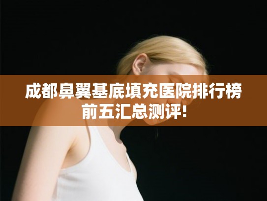 成都鼻翼基底填充医院排行榜前五汇总测评! 成都鼻翼基底填充医院排行榜前五汇总测评!