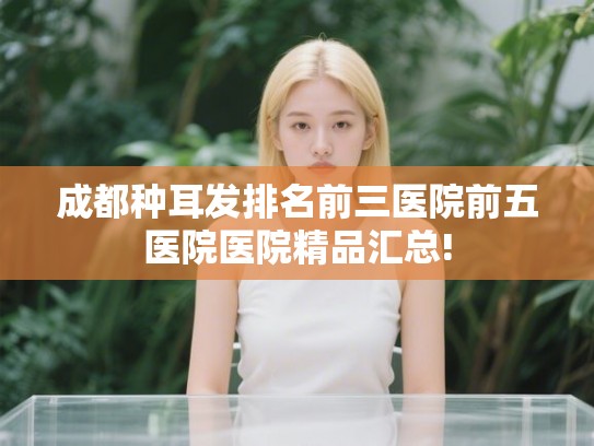 成都种耳发排名前三医院前五医院医院精品汇总!