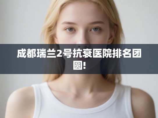 成都瑞兰2号抗衰医院排名团圆!