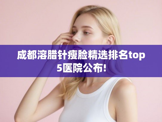 成都溶腊针瘦脸精选排名top5医院公布! 成都溶腊针瘦脸精选排名top5医院公布!