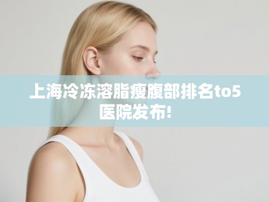 上海冷冻溶脂瘦腹部排名to5医院发布!