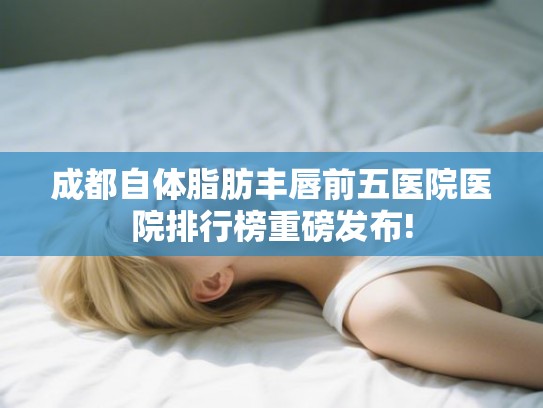 成都自体脂肪丰唇前五医院医院排行榜重磅发布!
