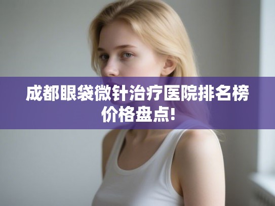 成都眼袋微针治疗医院排名榜价格盘点! 成都眼袋微针治疗医院排名榜价格盘点!