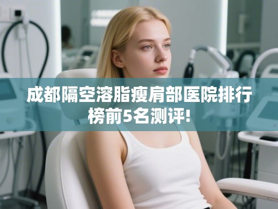 成都隔空溶脂瘦肩部医院排行榜前5名测评! 成都隔空溶脂瘦肩部医院排行榜前5名测评!