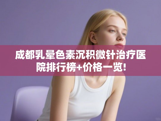 成都乳晕色素沉积微针治疗医院排行榜+价格一览! 成都乳晕色素沉积微针治疗医院排行榜+价格一览!