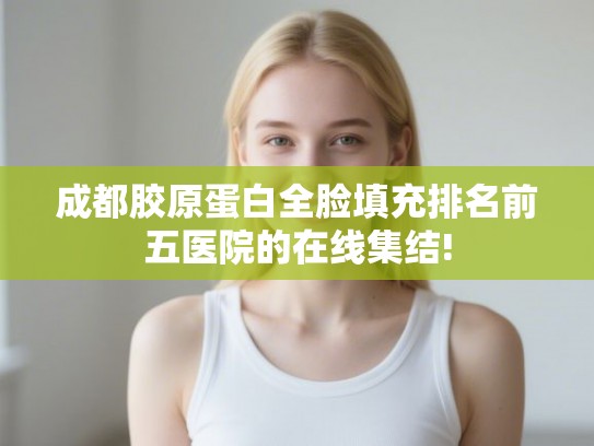 成都胶原蛋白全脸填充排名前五医院的在线集结!