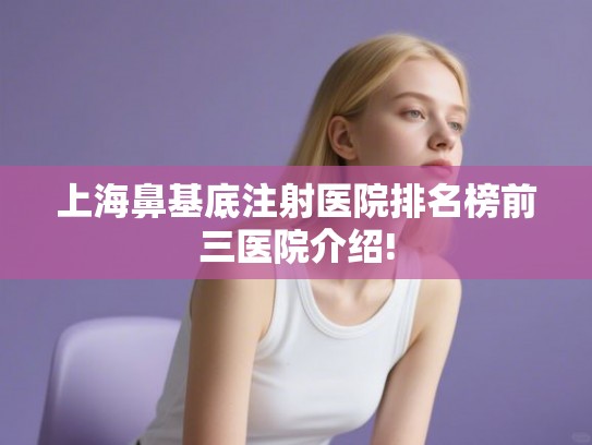 上海鼻基底注射医院排名榜前三医院介绍!