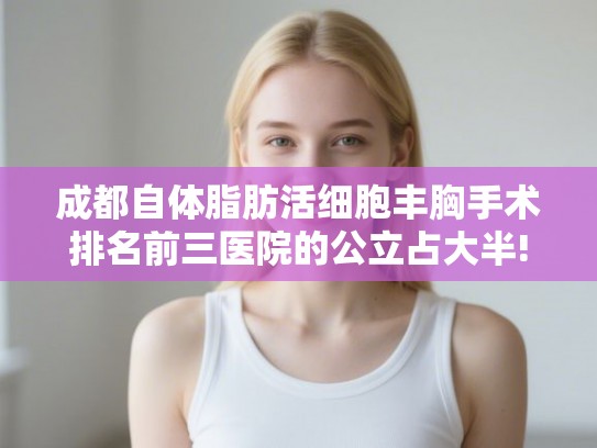 成都自体脂肪活细胞丰胸手术排名前三医院的公立占大半!