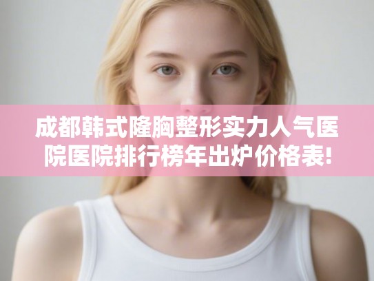成都韩式隆胸整形实力人气医院医院排行榜年出炉价格表!
