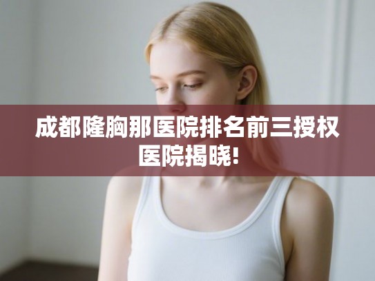 成都隆胸那医院排名前三授权医院揭晓!